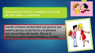 Nos sentimos felices y andamos todo el día
de buen humor y atontados.
Cuando estamos enamorados nos parece que
nuestra pareja es perfecta y la persona
más maravillosa del mundo. Esa es la
diferencia entre enamoramiento y el amor.
 