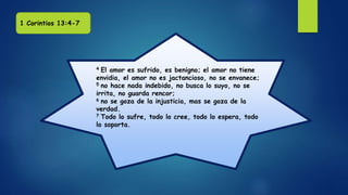 4 El amor es sufrido, es benigno; el amor no tiene
envidia, el amor no es jactancioso, no se envanece;
5 no hace nada indebido, no busca lo suyo, no se
irrita, no guarda rencor;
6 no se goza de la injusticia, mas se goza de la
verdad.
7 Todo lo sufre, todo lo cree, todo lo espera, todo
lo soporta.
1 Corintios 13:4-7
 