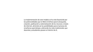 La implementación de este modelo se ha visto favorecida por
las potencialidades que la Web 2.0 ofrece para la búsqueda,
creación, publicación y sistematización de los recursos a través
de internet, abriendo así las posibilidades para el proceso de
enseñanza-aprendizaje y alterando los roles tradicionales que
docentes y estudiantes poseen al interior de él.
 