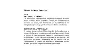 Pilares del Aula Invertida
Son 4:
ENTORNO FLEXIBLE
Los educadores crean espacios adaptables donde los alumnos
eligen cuándo y dónde aprenden. Además, los educadores que
invierten sus clases, son flexibles en sus expectativas en los
tiempos de aprendizaje y en la evaluación de los estudiantes.
CULTURA DE APRENDIZAJE
El modelo de aprendizaje Flipped cambia deliberadamente la
instrucción hacia un enfoque centrado en el alumno, en el que
el tiempo de clase se dedica a explorar los temas con mayor
profundidad y crear más oportunidades de aprendizaje. Los
estudiantes participan activamente en la construcción del
conocimiento, al tiempo que evalúan su aprendizaje de una
manera que puede ser personalmente significativa.
 