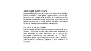 CONTENIDO INTENCIONAL
Los educadores piensan continuamente sobre cómo pueden
utilizar el modelo FL para ayudar a los estudiantes a desarrollar
la comprensión conceptual y la fluidez de procedimiento. Los
profesores emplean contenido intencional para maximizar el
tiempo de clase con el fin de adoptar métodos y estrategias
activas de aprendizaje centrados en el estudiante.
EDUCADOR PROFESIONAL
Los educadores profesionales observan continuamente a sus
alumnos, proporcionándoles retroalimentación relevante en
cada momento así como evaluación de su trabajo. Los
educadores profesionales son reflexivos en su práctica,
interactúan entre sí para mejorar la calidad de su docencia,
aceptan la crítica constructiva y toleran el “caos controlado en
sus aulas”.
 