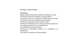 Ventajas y desventajas
VENTAJAS
•Mejora significativamente el ambiente de trabajo en el aula.
•Incrementa la atención educativa a cada estudiante.
•Convierte el aula en un espacio de trabajo activo para todos
los miembros de la comunidad educativa presentes.
•Fomenta la creatividad y el pensamiento crítico.
•Facilita el cumplimiento de las normas al eliminar algunos de
los riesgos que potencian su incumplimiento.7
•Los estudiantes tienen más control.
•Promueve el aprendizaje centrado en el estudiante y la
colaboración.
•Las claves y contenidos son más accesibles.
 