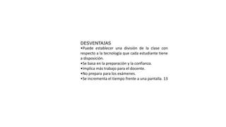 DESVENTAJAS
•Puede establecer una división de la clase con
respecto a la tecnología que cada estudiante tiene
a disposición.
•Se basa en la preparación y la confianza.
•Implica más trabajo para el docente.
•No prepara para los exámenes.
•Se incrementa el tiempo frente a una pantalla. 13
 