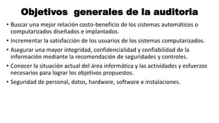 Objetivos generales de la auditoria
• Buscar una mejor relación costo-beneficio de los sistemas automáticos o
computarizados diseñados e implantados.
• Incrementar la satisfacción de los usuarios de los sistemas computarizados.
• Asegurar una mayor integridad, confidencialidad y confiabilidad de la
información mediante la recomendación de seguridades y controles.
• Conocer la situación actual del área informática y las actividades y esfuerzos
necesarios para lograr los objetivos propuestos.
• Seguridad de personal, datos, hardware, software e instalaciones.
 