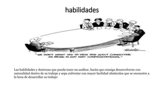 habilidades
Las habilidades y destrezas que pueda tener un auditor, harán que consiga desenvolverse con
naturalidad dentro de su trabajo y sepa enfrentar con mayor facilidad obstáculos que se encuentre a
la hora de desarrollar su trabajo
 