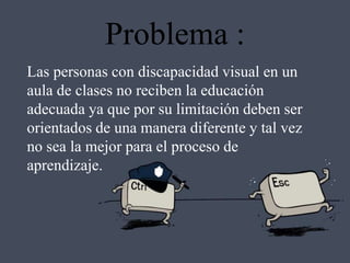 Problema :
Las personas con discapacidad visual en un
aula de clases no reciben la educación
adecuada ya que por su limitación deben ser
orientados de una manera diferente y tal vez
no sea la mejor para el proceso de
aprendizaje.
 
