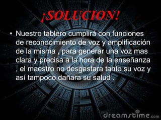 ¡SOLUCION!
• Nuestro tablero cumplirá con funciones
de reconocimiento de voz y amplificación
de la misma , para generar una voz mas
clara y precisa a la hora de la enseñanza
, el maestro no desgastara tanto su voz y
así tampoco dañara su salud .
 