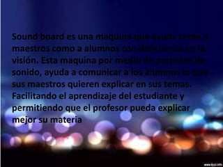 Sound board es una maquina que ayuda tanto a
maestros como a alumnos con deficiencia en la
visión. Esta maquina por medio de patrones de
sonido, ayuda a comunicar a los alumnos lo que
sus maestros quieren explicar en sus temas.
Facilitando el aprendizaje del estudiante y
permitiendo que el profesor pueda explicar
mejor su materia
 