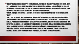 • "BUENO", DIJO LA MADRE DE JEFF, "YO SOY MARGARITA, Y ESTE ES MI MARIDO PETER, Y MIS DOS HIJOS, JEFF Y
LIU". CADA UNO DE ELLOS SE PRESENTARON, Y LUEGO LOS INVITÓ A BARBARA CUMPLEAÑOS DE SU HIJO. JEFF Y
SU HERMANO ESTABAN A PUNTO DE OBJETO, CUANDO SU MADRE LE DIJO QUE LE ENCANTARÍA. CUANDO JEFF Y
SU FAMILIA SE LLEVAN A CABO EL EMBALAJE, JEFF SE ACERCÓ A SU MADRE.
"MAMÁ, ¿POR QUÉ NOS INVITAN A LA FIESTA DE UN NIÑO? SI USTED NO HA NOTADO, YO NO SOY UNA NIÑA
TONTA".
"JEFF", DIJO SU MADRE: "NOS ACABAMOS DE MUDAR AQUÍ, DEBEMOS DEMOSTRAR QUE QUEREMOS PASAR
TIEMPO CON NUESTROS VECINOS AHORA, VAMOS A ESE PARTIDO, Y ESO ES DEFINITIVO.". JEFF COMENZÓ A
HABLAR, PERO SE CONTUVO, SABIENDO QUE ÉL NO PODÍA HACER NADA. CUANDO SU MAMÁ LE DIJO ALGO, ERA
DEFINITIVA. SE ACERCÓ A SU HABITACIÓN Y SE DEJÓ CAER EN SU CAMA. ESTABA SENTADO ALLÍ, MIRANDO A SU
TECHO CUANDO DE REPENTE, LLEGÓ UNA SENSACIÓN EXTRAÑA.NO ES TANTO UN DOLOR, PERO ... UNA
SENSACIÓN EXTRAÑA. ÉL LO DESPIDIÓ SIMPLEMENTE COMO UN SENTIMIENTO AL AZAR. ÉL ESCUCHÓ A SU
MADRE LE LLAMAN ABAJO PARA CONSEGUIR SUS COSAS, Y ÉL CAMINÓ HASTA CONSEGUIRLO.
 
