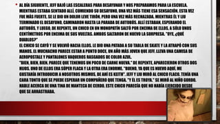 • AL DÍA SIGUIENTE, JEFF BAJÓ LAS ESCALERAS PARA DESAYUNAR Y NOS PREPARAMOS PARA LA ESCUELA.
MIENTRAS ESTABA SENTADO ALLÍ, COMIENDO SU DESAYUNO, UNA VEZ MÁS TIENE ESA SENSACIÓN. ESTA VEZ
FUE MÁS FUERTE. SE LE DIO UN DOLOR LEVE TIRÓN, PERO UNA VEZ MÁS RECHAZADA. MIENTRAS ÉL Y LIU
TERMINADO EL DESAYUNO, CAMINARON HASTA LA PARADA DE AUTOBÚS. ALLÍ ESTABAN, ESPERANDO EL
AUTOBÚS, Y LUEGO, DE REPENTE, UN CHICO EN UN MONOPATÍN SALTÓ POR ENCIMA DE ELLOS, A SÓLO UNOS
CENTÍMETROS POR ENCIMA DE SUS VUELTAS. AMBOS SALTARON DE NUEVO LA SORPRESA. "OYE, ¿QUÉ
DIABLOS?"
EL CHICO SE CAYÓ Y SE VOLVIÓ HACIA ELLOS. LE DIO UNA PATADA A SU TABLA DE SKATE Y LA ATRAPÓ CON SUS
MANOS. EL MUCHACHO PARECE ESTAR A PUNTO DOCE, UN AÑO MÁS JOVEN QUE JEFF. LLEVA UNA CAMISA DE
AEROPOSTALE Y PANTALONES VAQUEROS RASGADOS DE COLOR AZUL.
"BIEN, BIEN, BIEN. PARECE QUE TENEMOS UN POCO DE CARNE NUEVA." DE REPENTE, APARECIERON OTROS DOS
HIJOS. UNO DE ELLOS ERA SÚPER FLACA Y LA OTRA ERA ENORME. "BUENO, YA QUE ES NUEVO AQUÍ, ME
GUSTARÍA INTRODUCIR A NOSOTROS MISMOS, DE AHÍ ES KEITH". JEFF Y LIU MIRÓ AL CHICO FLACO. TENÍA UNA
CARA TONTO QUE SE PUEDE ESPERAR UN COMPAÑERO QUE TENGA. "Y ÉL ES TROYA." SE MIRÓ AL NIÑO GORDO.
HABLE ACERCA DE UNA TINA DE MANTECA DE CERDO. ESTE CHICO PARECÍA QUE NO HABÍA EJERCIDO DESDE
QUE SE ARRASTRABA.
 