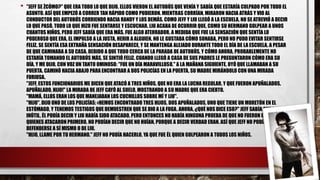 • "JEFF SE ŻCÓMO?" QUE ERA TODO LO QUE DIJO. ELLOS VIERON EL AUTOBÚS QUE VENÍA Y SABÍA QUE ESTARÍA CULPADO POR TODO EL
ASUNTO. ASÍ QUE EMPEZÓ A CORRER TAN RÁPIDO COMO PUDIERON. MIENTRAS CORRÍAN, MIRARON HACIA ATRÁS Y VIO AL
CONDUCTOR DEL AUTOBÚS CORRIENDO HACIA RANDY Y LOS DEMÁS. COMO JEFF Y LIU LLEGÓ A LA ESCUELA, NO SE ATREVIÓ A DECIR
LO QUE PASÓ. TODO LO QUE HIZO FUE SENTARSE Y ESCUCHAR. LIU ACABA DE OCURRIR QUE, COMO SU HERMANO GOLPEAR A UNOS
CUANTOS NIÑOS, PERO JEFF SABÍA QUE ERA MÁS. FUE ALGO ATERRADOR. A MEDIDA QUE FUE LA SENSACIÓN QUE SENTÍA LO
PODEROSO QUE ERA, EL IMPULSO A LA JUSTA, HERIR A ALGUIEN. NO LE GUSTABA CÓMO SONABA, PERO NO PUDO EVITAR SENTIRSE
FELIZ. SE SENTÍA ESA EXTRAÑA SENSACIÓN DESAPARECE, Y SE MANTENGA ALEJADO DURANTE TODO EL DÍA DE LA ESCUELA. A PESAR
DE QUE CAMINABA A SU CASA, DEBIDO A QUE TODO CERCA DE LA PARADA DE AUTOBÚS, Y CÓMO AHORA, PROBABLEMENTE NO
ESTARÍA TOMANDO EL AUTOBÚS MÁS, SE SINTIÓ FELIZ. CUANDO LLEGÓ A CASA DE SUS PADRES LE PREGUNTARON CÓMO ERA SU
DÍA, Y ME DIJO, CON VOZ UN TANTO OMINOSO: "FUE UN DÍA MARAVILLOSO." A LA MAÑANA SIGUIENTE, OYÓ QUE LLAMABAN A SU
PUERTA. CAMINÓ HACIA ABAJO PARA ENCONTRAR A DOS POLICÍAS EN LA PUERTA, SU MADRE MIRÁNDOLO CON UNA MIRADA
FURIOSA.
"JEFF, ESTOS FUNCIONARIOS ME DICEN QUE ATACÓ A TRES NIÑOS. QUE NO ERA LA LUCHA REGULAR, Y QUE FUERON APUÑALADOS.
APUÑALADO, HIJO!" LA MIRADA DE JEFF CAYÓ AL SUELO, MOSTRANDO A SU MADRE QUE ERA CIERTO.
"MAMÁ, ELLOS ERAN LOS QUE MANEJABAN LOS CUCHILLOS SOBRE MÍ Y LIU".
"HIJO", DIJO UNO DE LOS POLICÍAS: «HEMOS ENCONTRADO TRES HIJOS, DOS APUÑALADOS, UNO QUE TIENE UN MORETÓN EN EL
ESTÓMAGO, Y TENEMOS TESTIGOS QUE DEMUESTREN QUE SE DIO A LA FUGA. AHORA, ¿QUÉ NOS DICE ESO?" JEFF SABÍA QUE ERA
INÚTIL. ÉL PODÍA DECIR Y LIU HABÍA SIDO ATACADO, PERO ENTONCES NO HABÍA NINGUNA PRUEBA DE QUE NO FUERON ELLOS
QUIENES ATACARON PRIMERO. NO PODÍAN DECIR QUE NO HUÍAN, PORQUE A DECIR VERDAD ERAN. ASÍ QUE JEFF NO PODÍA
DEFENDERSE A SÍ MISMO O DE LIU.
"HIJO, LLAME POR TU HERMANO." JEFF NO PODÍA HACERLO, YA QUE FUE ÉL QUIEN GOLPEARON A TODOS LOS NIÑOS.
 