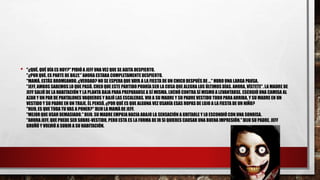 • "¿QUÉ, QUÉ DÍA ES HOY?" PIDIÓ A JEFF UNA VEZ QUE SE AGITA DESPIERTO.
"¿POR QUÉ, ES PARTE DE BILLY." AHORA ESTABA COMPLETAMENTE DESPIERTO.
"MAMÁ, ESTÁS BROMEANDO, ¿VERDAD? NO SE ESPERA QUE VAYA A LA FIESTA DE UN CHICO DESPUÉS DE ..." HUBO UNA LARGA PAUSA.
"JEFF, AMBOS SABEMOS LO QUE PASÓ. CREO QUE ESTE PARTIDO PODRÍA SER LA COSA QUE ALEGRA LOS ÚLTIMOS DÍAS. AHORA, VÍSTETE". LA MADRE DE
JEFF SALIÓ DE LA HABITACIÓN Y LA PLANTA BAJA PARA PREPARARSE A SÍ MISMA. LUCHÓ CONTRA SÍ MISMO A LEVANTARSE. ESCOGIÓ UNA CAMISA AL
AZAR Y UN PAR DE PANTALONES VAQUEROS Y BAJÓ LAS ESCALERAS. VIO A SU MADRE Y SU PADRE VESTIDO TODO PARA ARRIBA, Y SU MADRE EN UN
VESTIDO Y SU PADRE EN UN TRAJE. ÉL PENSÓ, ¿POR QUÉ ES QUE ALGUNA VEZ USARÍA ESAS ROPAS DE LUJO A LA FIESTA DE UN NIÑO?
"HIJO, ES QUE TODA TU VAS A PONER?" DIJO LA MAMÁ DE JEFF.
"MEJOR QUE USAR DEMASIADO." DIJO. SU MADRE EMPUJA HACIA ABAJO LA SENSACIÓN A GRITARLE Y LO ESCONDIÓ CON UNA SONRISA.
"AHORA JEFF, QUE PUEDE SER SOBRE-VESTIDO, PERO ESTA ES LA FORMA DE IR SI QUIERES CAUSAR UNA BUENA IMPRESIÓN." DIJO SU PADRE. JEFF
GRUÑÓ Y VOLVIÓ A SUBIR A SU HABITACIÓN.
 