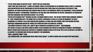 • "YO NO TENGO NADA DE ROPA DE LUJO!" -GRITÓ POR LAS ESCALERAS.
"SÓLO TIENE QUE ELEGIR ALGO." LLAMÓ A SU MADRE. MIRÓ A SU ALREDEDOR EN SU ARMARIO PARA LO QUE ÉL LLAMARÍA
LUJO.ENCONTRÓ UN PAR DE PANTALONES DE VESTIR NEGROS QUE TENÍA PARA LAS OCASIONES ESPECIALES Y UNA
CAMISETA. NO PODÍA ENCONTRAR UNA CAMISA PARA IR CON ÉL SIN EMBARGO. MIRÓ A SU ALREDEDOR, Y SÓLO ENCONTRÓ
CAMISAS DE RAYAS Y ESTAMPADOS. NINGUNO DE LOS QUE VAN CON PANTALONES DE VESTIR. FINALMENTE SE ENCONTRÓ
CON UNA SUDADERA CON CAPUCHA BLANCA Y SE LA PUSO.
"USTED ESTÁ USANDO ESO?" DIJERON LOS DOS. SU MADRE MIRÓ EL RELOJ. "OH, NO HAY TIEMPO PARA CAMBIAR. VAMOS A
IR."-DIJO, CONDUCIDOS JEFF Y SU PADRE POR LA PUERTA. CRUZARON LA CALLE A LA CASA DE BÁRBARA Y DE BILLY.
LLAMARON A LA PUERTA Y EN EL QUE PARECÍA QUE BARBARA, AL IGUAL QUE SUS PADRES, MUY POR ENCIMA VESTIDO.
MIENTRAS CAMINABAN DENTRO DE TODOS JEFF PODÍA VER ERAN LOS ADULTOS, NI NIÑOS.
"LOS NIÑOS ESTÁN EN EL PATIO. JEFF, ¿QUÉ TE VAS A CONOCER A ALGUNOS DE ELLOS?" , DIJO BARBARA.
JEFF SALIÓ A LA CALLE A UN PATIO LLENO DE NIÑOS. ELLOS CORRÍAN CON TRAJES DE VAQUERO EXTRAÑAS Y DISPARARSE
UNOS A OTROS CON PISTOLAS DE PLÁSTICO. ÉL TAMBIÉN PODRÍA ESTAR DE PIE EN UN TOYS R US. DE REPENTE, UN NIÑO SE
LE ACERCÓ Y LE ENTREGÓ UNA PISTOLA DE JUGUETE Y UN SOMBRERO.
"HOLA. ¿QUIERES PWAY?" DIJO.
"¡AH, NINGÚN NIÑO. SOY DEMASIADO VIEJO PARA ESTAS COSAS." EL NIÑO LO MIRÓ CON ESA CARA PUPPYDOG RARO.
 