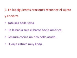 2. En las siguientes oraciones reconoce el sujeto
y encierra.
• Katiuska baila salsa.
• De la bahía sale el barco hacía América.
• Rosaura cocina un rico pollo asado.
• El viaje estuvo muy lindo.
 