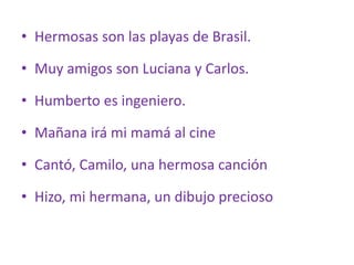 • Hermosas son las playas de Brasil.
• Muy amigos son Luciana y Carlos.
• Humberto es ingeniero.
• Mañana irá mi mamá al cine
• Cantó, Camilo, una hermosa canción
• Hizo, mi hermana, un dibujo precioso
 