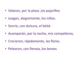 • Volaron, por la plaza ,los pajarillos
• Juegan, alegremente, los niños.
• Sonríe, con dulzura, el bebé.
• Acamparán, por la noche, mis compañeros.
• Crecieron, rápidamente, las flores.
• Pelearon, con fiereza, los leones
 