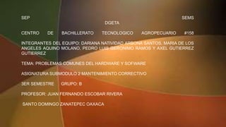 SEP SEMS
DGETA
CENTRO DE BACHILLERATO TECNOLOGICO AGROPECUARIO #158
INTEGRANTES DEL EQUIPO: DARIANA NATIVIDAD ARBONA SANTOS, MARIA DE LOS
ANGELES AQUINO MOLANO, PEDRO LUIS GERONIMO RAMOS Y AXEL GUTIERREZ
GUTIERREZ
TEMA: PROBLEMAS COMUNES DEL HARDWARE Y SOFWARE
ASIGNATURA SUBMODULO 2 MANTENIMIENTO CORRECTIVO
3ER SEMESTRE GRUPO: B
PROFESOR: JUAN FERNANDO ESCOBAR RIVERA
SANTO DOMINGO ZANATEPEC OAXACA
 