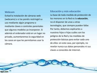 Webcam
Evitad la instalación de cámaras web
(webcams) o si las ponéis restringid su
uso mediante algún programa o
mediante claves o controles parentales
que algunos modelos ya incorporan. Si
además el ordenador está en un lugar no
privado, aumentaremos la seguridad en
los casos en que les permitamos usar la
cámara.
Educación y más educación
La base de toda medida de protección de
los menores en la Red es la educación,
no el disponer de unas u otras
tecnologías, que siempre pueden fallar.
Por tanto, debemos explicarles a
nuestros hijos e hijas cuáles son los
peligros de la Red y las medidas de
protección básicas para evitar cada uno
de ellos: en este caso, por ejemplo, no
revelar nunca sus datos personales ni sus
claves a conocidos de Internet.
 