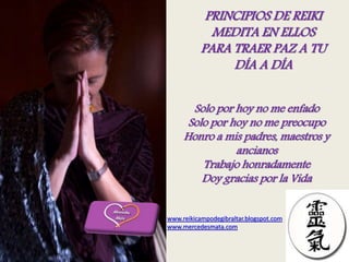 PRINCIPIOS DE REIKI
MEDITA EN ELLOS
PARA TRAER PAZ A TU
DÍA A DÍA
Solo por hoy no me enfado
Solo por hoy no me preocupo
Honro a mis padres, maestros y
ancianos
Trabajo honradamente
Doy gracias por la Vida
www.reikicampodegibraltar.blogspot.com
www.mercedesmata.com
 