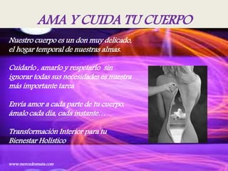 AMA Y CUIDA TU CUERPO
Nuestro cuerpo es un don muy delicado,
el hogar temporal de nuestras almas.
Cuidarlo , amarlo y respetarlo sin
ignorar todas sus necesidades es nuestra
más importante tarea
Envía amor a cada parte de tu cuerpo,
ámalo cada día, cada instante…
Transformación Interior para tu
Bienestar Holístico
www.mercedesmata.com
 