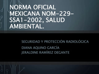 NORMA OFICIAL
MEXICANA NOM-229-
SSA1-2002, SALUD
AMBIENTAL.
SEGURIDAD Y PROTECCIÓN RADIOLÓGICA
DIANA AQUINO GARCÍA
JERALDINE RAMÍREZ DEGANTE
 