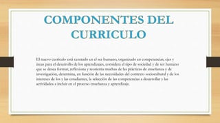 El nuevo currículo está centrado en el ser humano, organizado en competencias, ejes y
áreas para el desarrollo de los aprendizajes, considera el tipo de sociedad y de ser humano
que se desea formar, reflexiona y reorienta muchas de las prácticas de enseñanza y de
investigación, determina, en función de las necesidades del contexto sociocultural y de los
intereses de los y las estudiantes, la selección de las competencias a desarrollar y las
actividades a incluir en el proceso enseñanza y aprendizaje.
 