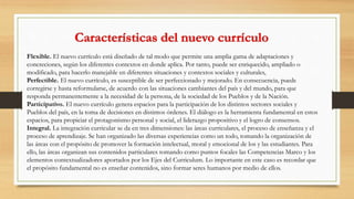 Flexible. El nuevo currículo está diseñado de tal modo que permite una amplia gama de adaptaciones y
concreciones, según los diferentes contextos en donde aplica. Por tanto, puede ser enriquecido, ampliado o
modificado, para hacerlo manejable en diferentes situaciones y contextos sociales y culturales,
Perfectible. El nuevo currículo, es susceptible de ser perfeccionado y mejorado. En consecuencia, puede
corregirse y hasta reformularse, de acuerdo con las situaciones cambiantes del país y del mundo, para que
responda permanentemente a la necesidad de la persona, de la sociedad de los Pueblos y de la Nación.
Participativo. El nuevo currículo genera espacios para la participación de los distintos sectores sociales y
Pueblos del país, en la toma de decisiones en distintos órdenes. El diálogo es la herramienta fundamental en estos
espacios, para propiciar el protagonismo personal y social, el liderazgo propositivo y el logro de consensos.
Integral. La integración curricular se da en tres dimensiones: las àreas curriculares, el proceso de enseñanza y el
proceso de aprendizaje. Se han organizado las diversas experiencias como un todo, tomando la organización de
las áreas con el propósito de promover la formación intelectual, moral y emocional de los y las estudiantes. Para
ello, las áreas organizan sus contenidos particulares tomando como puntos focales las Competencias Marco y los
elementos contextualizadores aportados por los Ejes del Curriculum. Lo importante en este caso es recordar que
el propósito fundamental no es enseñar contenidos, sino formar seres humanos por medio de ellos.
 