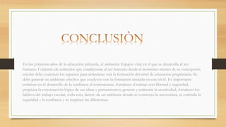 En los primeros años de la educación primaria, el ambiente Espacio vital en el que se desarrolla el ser
humano. Conjunto de estímulos que condicionan al ser humano desde el momento mismo de su concepción.
escolar debe construir los espacios para articularse con la formación del nivel de educación preprimaria. Se
debe generar un ambiente afectivo que coadyuve con la formación iniciada en este nivel. Es importante
enfatizar en el desarrollo de la confianza al comunicarse, fortalecer el trabajo con libertad y seguridad,
propiciar la construcción lógica de sus ideas y pensamientos, generar y estimular la creatividad, fortalecer los
hábitos del trabajo escolar; todo esto, dentro de un ambiente donde se construye la autoestima, se estimula la
seguridad y la confianza y se respeten las diferencias.
 