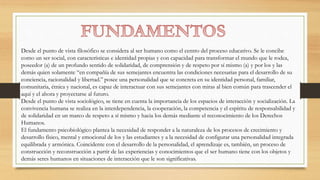 Desde el punto de vista filosófico se considera al ser humano como el centro del proceso educativo. Se le concibe
como un ser social, con características e identidad propias y con capacidad para transformar el mundo que le rodea,
poseedor (a) de un profundo sentido de solidaridad, de comprensión y de respeto por sí mismo (a) y por los y las
demás quien solamente “en compañía de sus semejantes encuentra las condiciones necesarias para el desarrollo de su
conciencia, racionalidad y libertad.” posee una personalidad que se concreta en su identidad personal, familiar,
comunitaria, étnica y nacional, es capaz de interactuar con sus semejantes con miras al bien común para trascender el
aquí y el ahora y proyectarse al futuro.
Desde el punto de vista sociológico, se tiene en cuenta la importancia de los espacios de interacción y socialización. La
convivencia humana se realiza en la interdependencia, la cooperación, la competencia y el espíritu de responsabilidad y
de solidaridad en un marco de respeto a sí mismo y hacia los demás mediante el reconocimiento de los Derechos
Humanos.
El fundamento psicobiológico plantea la necesidad de responder a la naturaleza de los procesos de crecimiento y
desarrollo físico, mental y emocional de los y las estudiantes y a la necesidad de configurar una personalidad integrada
equilibrada y armónica. Coincidente con el desarrollo de la personalidad, el aprendizaje es, también, un proceso de
construcción y reconstrucción a partir de las experiencias y conocimientos que el ser humano tiene con los objetos y
demás seres humanos en situaciones de interacción que le son significativas.
 