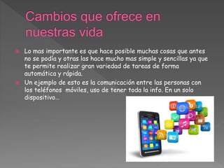  Lo mas importante es que hace posible muchas cosas que antes
no se podía y otras las hace mucho mas simple y sencillas ya que
te permite realizar gran variedad de tareas de forma
automática y rápida.
 Un ejemplo de esto es la comunicación entre las personas con
los teléfonos móviles, uso de tener toda la info. En un solo
dispositivo…
 