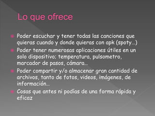  Poder escuchar y tener todas las canciones que
quieras cuando y donde quieras con apk (spoty…)
 Poder tener numerosas aplicaciones útiles en un
solo dispositivo; temperatura, pulsometro,
marcador de pasos, cámara…
 Poder compartir y/o almacenar gran cantidad de
archivos, tanto de fotos, videos, imágenes, de
información…
 Cosas que antes ni podías de una forma rápida y
eficaz
 