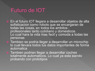  En el futuro IOT llegara a desarrollar objetos de alta
sofisticacion como robots que se encargaran de
todas las cosas, en todos los ambitos :
profesionales tanto cotidiano y domesticos.
Lo cual hara la vida mas facil y comoda a todas las
personas
 Tambien se podria llegar a desarrollar un microchip
lo cual llevara todos tus datos importantes de forma
automatica
 Tambien podrian llegar a desarrollar coches
totalmente automaticos. Lo cual ya esta siendo
probando con prototipos
 