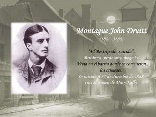 Montague John Druitt
(1857- 1888)
“El Destripador suicida”.
Británica, profesor y abogado.
Vivía en el barrio donde se cometieron
los crímenes.
Se suicidó el 31 de dicembre de 1888,
tras el crimen de Mary Kelly.
 