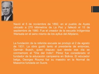 Nació el 5 de noviembre de 1892, en el pueblo de Ayata
ubicado a 270 kilómetros de La Paz y falleció el 15 de
septiembre de 1980. Fue el creador de la escuela indigenista
Warisata en el seno mismo de los ayllus del Altiplano.
La fundación de la referida escuela se produjo el 2 de agosto
de 1931. La obra gustó tanto al presidente de entonces,
Germán Busch, quien dispuso que desde ese día se
conmemore el "Día del Indio". Pérez fue considerado el
fundador de la educación campesina en Bolivia. El educador
belga, Georges Rouma fue su maestro en la Normal de
Maestros fundada en Sucre.
 