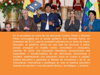 En la actualidad la nueva ley de educación Avelino Siñani y Elizardo
Pérez promulgada por el actual gobierno Evo Morales Ayma, en
diciembre del 2010, para la sociedad boliviana es un tema de mayor
discusión, el gobierno afirma de que esta ley favorece a todos,
porque propugna un modelo social, comunitario y productivo,
además de incluir una educación liberadora, revolucionaria anti
imperialista y transformadora de las estructuras económicas y
sociales, estableciendo una educación única en cuanto a calidad,
política educativa y garantiza la libertad de conciencia y de fe, es
intracultural, intercultural y plurilingüe en todo el sistema educativo
además de apuntar a una educación técnica, tecnológica y artística.
 