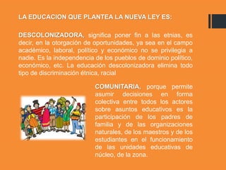 LA EDUCACION QUE PLANTEA LA NUEVA LEY ES:
DESCOLONIZADORA, significa poner fin a las etnias, es
decir, en la otorgación de oportunidades, ya sea en el campo
académico, laboral, político y económico no se privilegia a
nadie. Es la independencia de los pueblos de dominio político,
económico, etc. La educación descolonizadora elimina todo
tipo de discriminación étnica, racial
COMUNITARIA, porque permite
asumir decisiones en forma
colectiva entre todos los actores
sobre asuntos educativos es la
participación de los padres de
familia y de las organizaciones
naturales, de los maestros y de los
estudiantes en el funcionamiento
de las unidades educativas de
núcleo, de la zona.
 