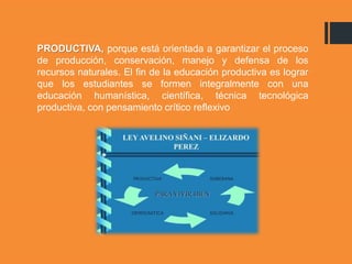 PRODUCTIVA, porque está orientada a garantizar el proceso
de producción, conservación, manejo y defensa de los
recursos naturales. El fin de la educación productiva es lograr
que los estudiantes se formen integralmente con una
educación humanística, científica, técnica tecnológica
productiva, con pensamiento crítico reflexivo
 