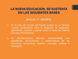 LA NUEVA EDUCACION, SE SUSTENTA
EN LAS SIGUIENTES BASES
1. Es la más alta función del Estado porque es un derecho
humano fundamental, tiene la obligación de sostenerla,
garantizarla, regularla y ejercer tuición a través del Sistema
Educativo Plurinacional.
2. Es descolonizadora, liberador antiimperialista, anti
globalizante revolucionaria y trasformadora de las
estructuras económicas, sociales, culturales, políticas e
ideológicas.
Artículo 1º. (BASES)
 
