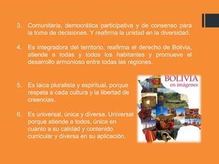 3. Comunitaria, democrática participativa y de consenso para
la toma de decisiones. Y reafirma la unidad en la diversidad.
4. Es integradora del territorio, reafirma el derecho de Bolivia,
atiende a todas y todos los habitantes y promueve el
desarrollo armonioso entre todas las regiones.
5. Es laica pluralista y espiritual, porque
respeta a cada cultura y la libertad de
creencias.
6. Es universal, única y diversa. Universal
porque atiende a todos, única en
cuanto a su calidad y contenido
curricular y diversa en su aplicación.
 