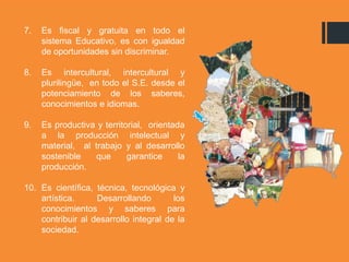 7. Es fiscal y gratuita en todo el
sistema Educativo, es con igualdad
de oportunidades sin discriminar.
8. Es intercultural, intercultural y
plurilingüe, en todo el S.E. desde el
potenciamiento de los saberes,
conocimientos e idiomas.
9. Es productiva y territorial, orientada
a la producción intelectual y
material, al trabajo y al desarrollo
sostenible que garantice la
producción.
10. Es científica, técnica, tecnológica y
artística. Desarrollando los
conocimientos y saberes para
contribuir al desarrollo integral de la
sociedad.
 
