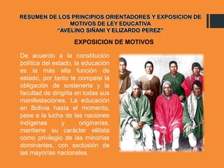 RESUMEN DE LOS PRINCIPIOS ORIENTADORES Y EXPOSICION DE
MOTIVOS DE LEY EDUCATIVA
“AVELINO SIÑANI Y ELIZARDO PEREZ”
De acuerdo a la constitución
política del estado, la educación
es la más alta función de
estado, por tanto le compete la
obligación de sostenerla y la
facultad de dirigirla en todas sus
manifestaciones. La educación
en Bolivia hasta el momento,
pese a la lucha de las naciones
indígenas y originarias,
mantiene su carácter elitista
como privilegio de las minorías
dominantes, con exclusión de
las mayorías nacionales.
EXPOSICION DE MOTIVOS
 