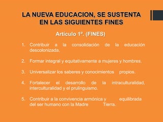 LA NUEVA EDUCACION, SE SUSTENTA
EN LAS SIGUIENTES FINES
1. Contribuir a la consolidación de la educación
descolonizada.
2. Formar integral y equitativamente a mujeres y hombres.
3. Universalizar los saberes y conocimientos propios.
4. Fortalecer el desarrollo de la intraculturalidad,
interculturalidad y el prulinguismo.
5. Contribuir a la convivencia armónica y equilibrada
del ser humano con la Madre Tierra.
Artículo 1º. (FINES)
 