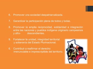 6. Promover una sociedad despatriarcalizada.
7. Garantizar la participación plena de todos y todas.
8. Promover la amplia reciprocidad, solidaridad e integración
entre las naciones y pueblos indígena originario campesinos
y afro- descendientes.
9. Fortalecer la unidad, integridad territorial
y soberanía del Estado Plurinacional.
6. Contribuir a reafirmar el derecho
irrenunciable e imprescriptible del territorio.
 