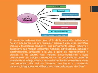 En resumen podemos decir que; el fin de la educación boliviana es
“Lograr estudiantes con una formación integral humanística, científica,
técnica y tecnológica productiva, con pensamiento crítico, reflexivo y
propositivo que rompan esquemas mentales individualistas, racistas y
discriminadores, articulada a la vida a partir del reconocimiento y
practica de los valores ético, morales, cívico-ciudadanos y socio
comunitarios, en diálogo intercultural con el conocimiento universal,
asumiendo el trabajo desde la educación en familia comunitaria, como
una necesidad vital del ser humano para lograr la convivencia
armónica, integradora y equilibrada con la naturaleza para vivir bien”.
LA
EDUCACION
BOLIVIANA
 