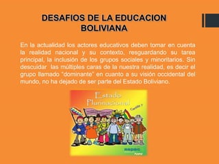 En la actualidad los actores educativos deben tomar en cuenta
la realidad nacional y su contexto, resguardando su tarea
principal, la inclusión de los grupos sociales y minoritarios. Sin
descuidar las múltiples caras de la nuestra realidad, es decir el
grupo llamado “dominante” en cuanto a su visión occidental del
mundo, no ha dejado de ser parte del Estado Boliviano.
DESAFIOS DE LA EDUCACION
BOLIVIANA
 