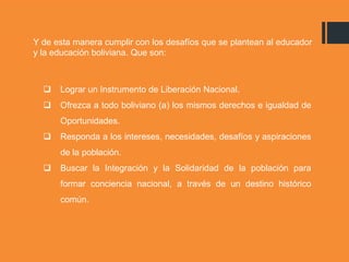 Y de esta manera cumplir con los desafíos que se plantean al educador
y la educación boliviana. Que son:
 Lograr un Instrumento de Liberación Nacional.
 Ofrezca a todo boliviano (a) los mismos derechos e igualdad de
Oportunidades.
 Responda a los intereses, necesidades, desafíos y aspiraciones
de la población.
 Buscar la Integración y la Solidaridad de la población para
formar conciencia nacional, a través de un destino histórico
común.
 