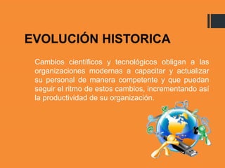 EVOLUCIÓN HISTORICA
Cambios científicos y tecnológicos obligan a las
organizaciones modernas a capacitar y actualizar
su personal de manera competente y que puedan
seguir el ritmo de estos cambios, incrementando así
la productividad de su organización.
 