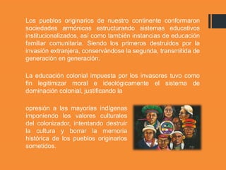 Los pueblos originarios de nuestro continente conformaron
sociedades armónicas estructurando sistemas educativos
institucionalizados, así como también instancias de educación
familiar comunitaria. Siendo los primeros destruidos por la
invasión extranjera, conservándose la segunda, transmitida de
generación en generación.
La educación colonial impuesta por los invasores tuvo como
fin legitimizar moral e ideológicamente el sistema de
dominación colonial, justificando la
opresión a las mayorías indígenas
imponiendo los valores culturales
del colonizador, intentando destruir
la cultura y borrar la memoria
histórica de los pueblos originarios
sometidos.
 