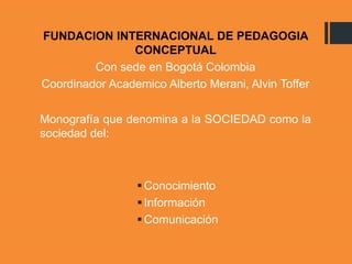 FUNDACION INTERNACIONAL DE PEDAGOGIA
CONCEPTUAL
Con sede en Bogotá Colombia
Coordinador Academico Alberto Merani, Alvin Toffer
Monografía que denomina a la SOCIEDAD como la
sociedad del:
Conocimiento
Información
Comunicación
 