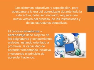 Los sistemas educativos y capacitación, para
adecuarse a la era del aprendizaje durante toda la
vida activa, debe ser innovado, requiere una
nueva versión del proceso, de las instituciones y
de las estructuras educativas.
El proceso enseñanza –
aprendizaje debe alejarse de
las asignaturas y conocimientos
aislados; estando orientado a
promover la capacidad de
aprender fomentando iniciativa
y valorando el principio de
aprender haciendo.
 